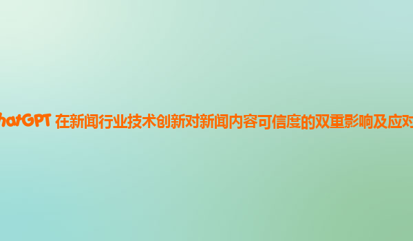 ChatGPT 在新闻行业技术创新对新闻内容可信度的双重影响及应对措施？