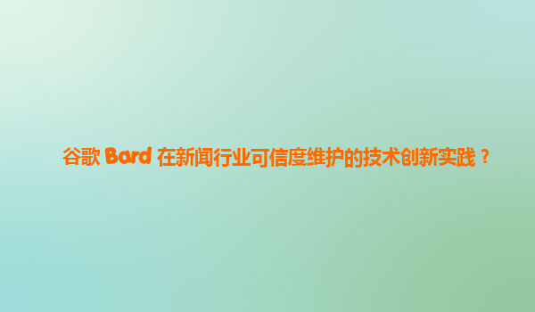 谷歌 Bard 在新闻行业可信度维护的技术创新实践？