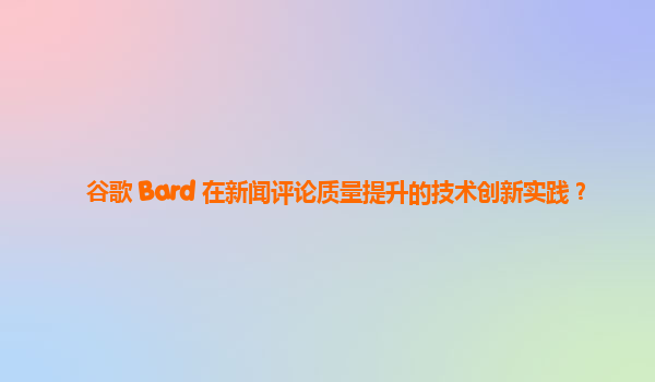 谷歌 Bard 在新闻评论质量提升的技术创新实践？