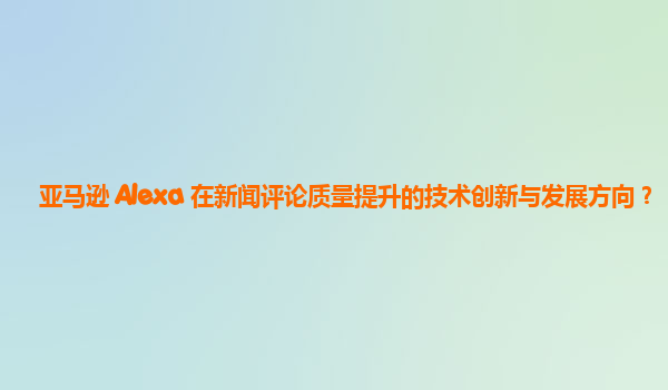 亚马逊 Alexa 在新闻评论质量提升的技术创新与发展方向？