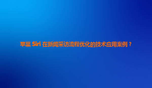 苹果 Siri 在新闻采访流程优化的技术应用案例？