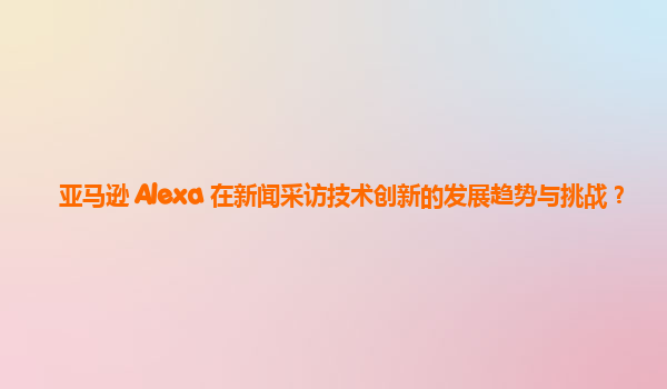 亚马逊 Alexa 在新闻采访技术创新的发展趋势与挑战？