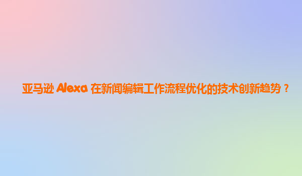 亚马逊 Alexa 在新闻编辑工作流程优化的技术创新趋势？