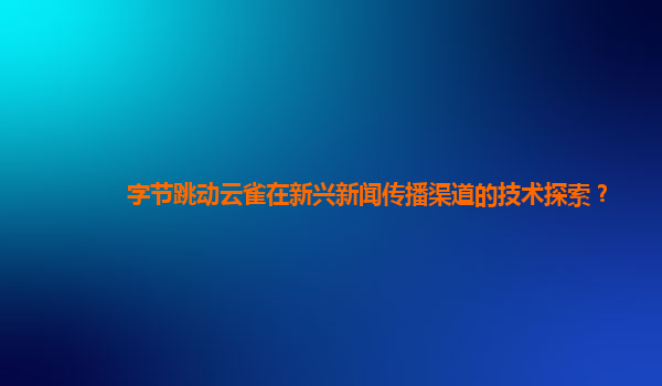 字节跳动云雀在新兴新闻传播渠道的技术探索？