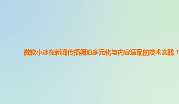 微软小冰在新闻传播渠道多元化与内容适配的技术实践？