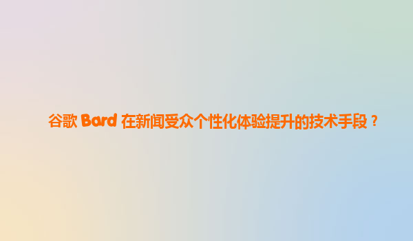 谷歌 Bard 在新闻受众个性化体验提升的技术手段？