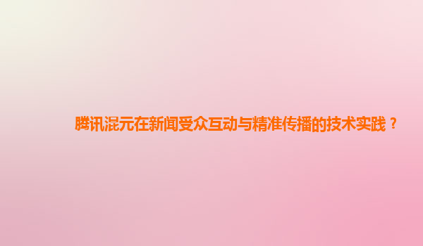 腾讯混元在新闻受众互动与精准传播的技术实践？