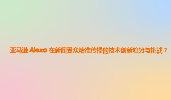 亚马逊 Alexa 在新闻受众精准传播的技术创新趋势与挑战？