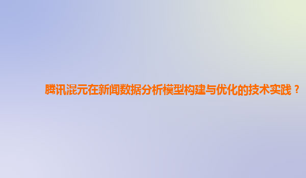 腾讯混元在新闻数据分析模型构建与优化的技术实践？