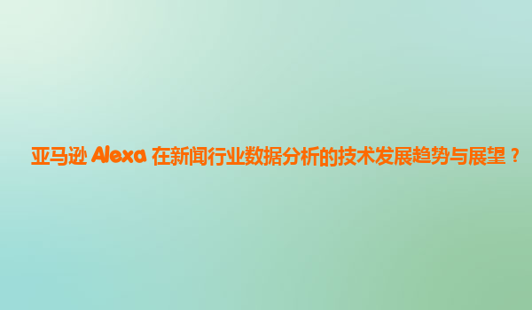 亚马逊 Alexa 在新闻行业数据分析的技术发展趋势与展望？