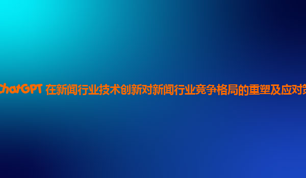 ChatGPT 在新闻行业技术创新对新闻行业竞争格局的重塑及应对策略？