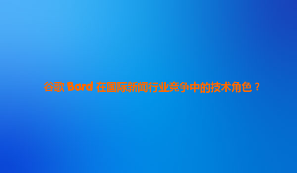 谷歌 Bard 在国际新闻行业竞争中的技术角色？