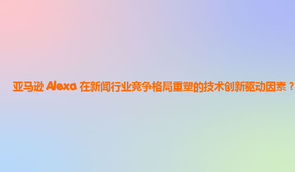 亚马逊 Alexa 在新闻行业竞争格局重塑的技术创新驱动因素？