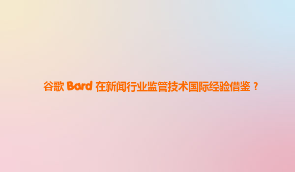 谷歌 Bard 在新闻行业监管技术国际经验借鉴？