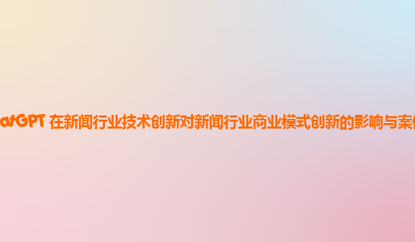 ChatGPT 在新闻行业技术创新对新闻行业商业模式创新的影响与案例分析？