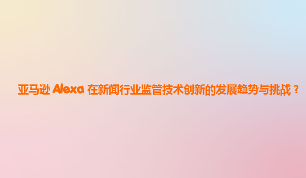 亚马逊 Alexa 在新闻行业监管技术创新的发展趋势与挑战？