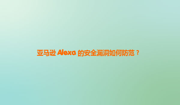 亚马逊 Alexa 的安全漏洞如何防范？