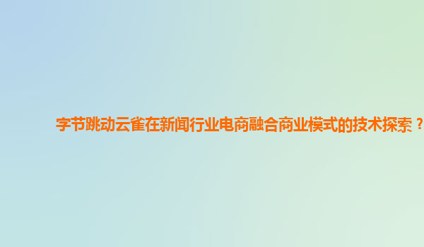 字节跳动云雀在新闻行业电商融合商业模式的技术探索？