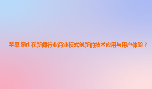 苹果 Siri 在新闻行业商业模式创新的技术应用与用户体验？