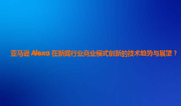 亚马逊 Alexa 在新闻行业商业模式创新的技术趋势与展望？