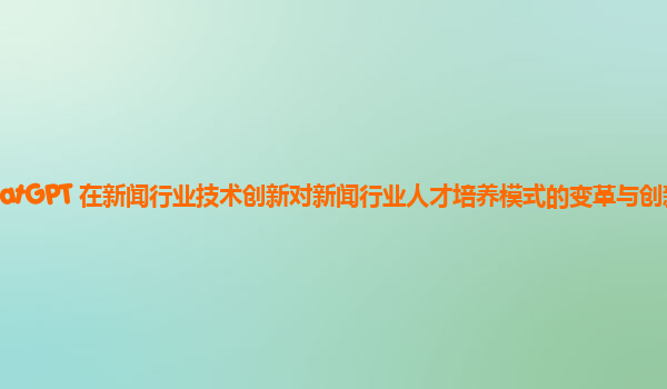 ChatGPT 在新闻行业技术创新对新闻行业人才培养模式的变革与创新实践？