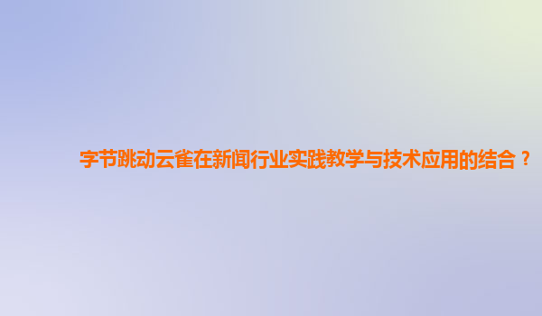 字节跳动云雀在新闻行业实践教学与技术应用的结合？