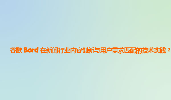 谷歌 Bard 在新闻行业内容创新与用户需求匹配的技术实践？