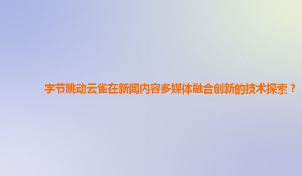 字节跳动云雀在新闻内容多媒体融合创新的技术探索？