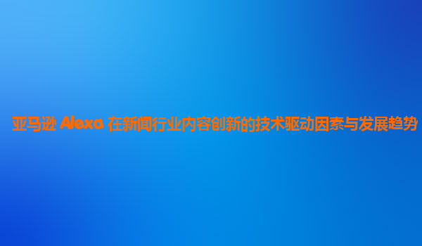 亚马逊 Alexa 在新闻行业内容创新的技术驱动因素与发展趋势？