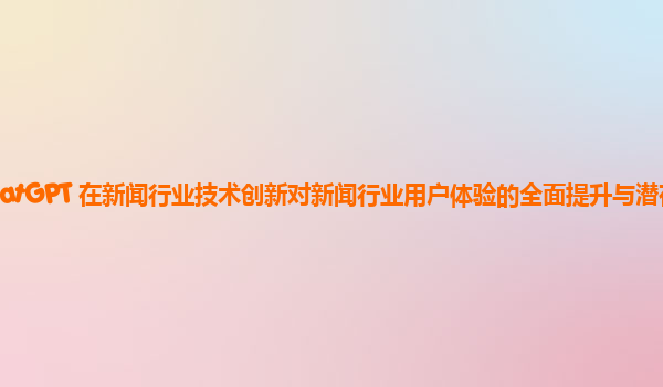 ChatGPT 在新闻行业技术创新对新闻行业用户体验的全面提升与潜在问题？