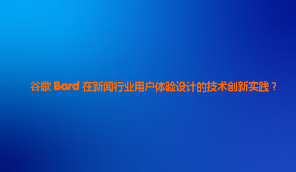 谷歌 Bard 在新闻行业用户体验设计的技术创新实践？