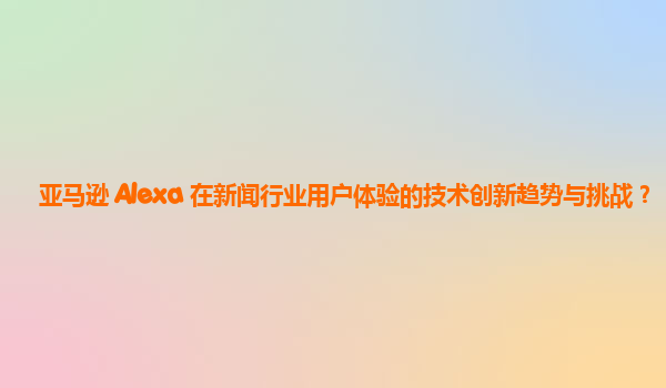 亚马逊 Alexa 在新闻行业用户体验的技术创新趋势与挑战？