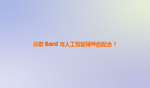 谷歌 Bard 与人工智能硬件的配合？