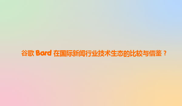 谷歌 Bard 在国际新闻行业技术生态的比较与借鉴？