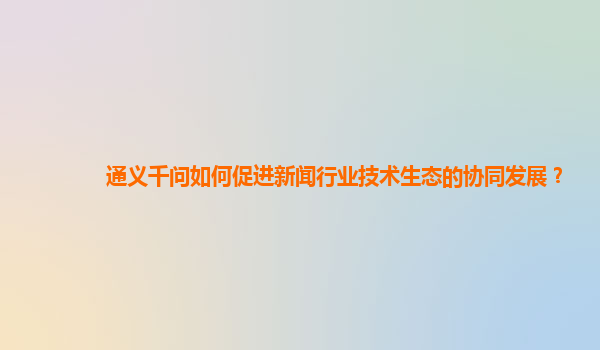 通义千问如何促进新闻行业技术生态的协同发展？