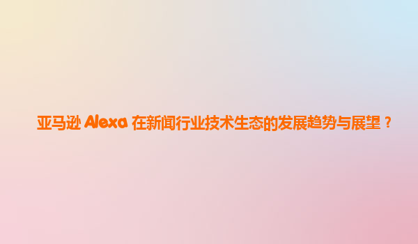 亚马逊 Alexa 在新闻行业技术生态的发展趋势与展望？