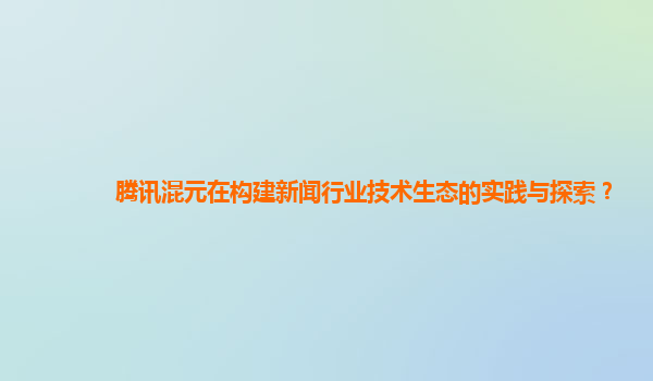 腾讯混元在构建新闻行业技术生态的实践与探索？