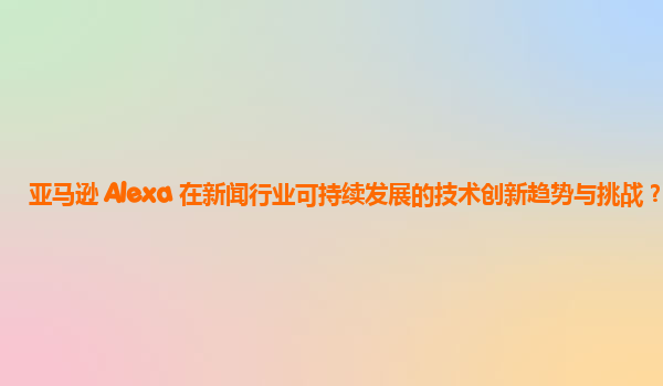 亚马逊 Alexa 在新闻行业可持续发展的技术创新趋势与挑战？