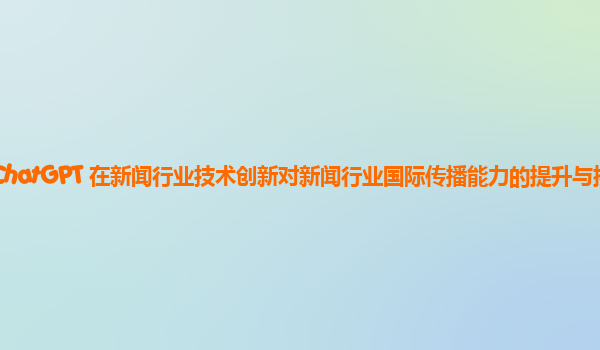 ChatGPT 在新闻行业技术创新对新闻行业国际传播能力的提升与挑战？