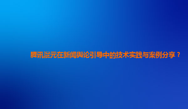 腾讯混元在新闻舆论引导中的技术实践与案例分享？