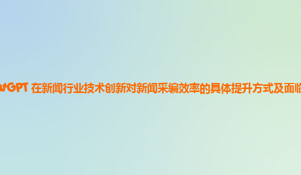 ChatGPT 在新闻行业技术创新对新闻采编效率的具体提升方式及面临的问题？