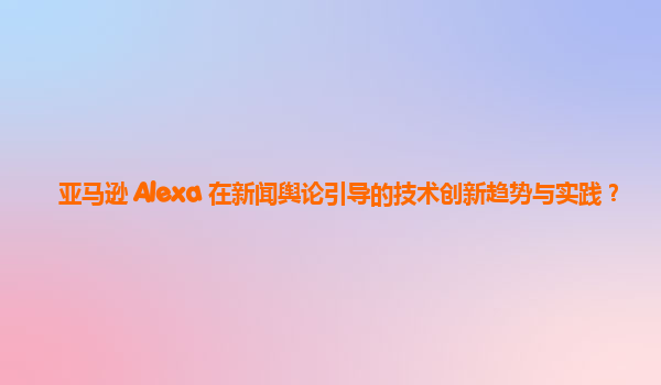 亚马逊 Alexa 在新闻舆论引导的技术创新趋势与实践？