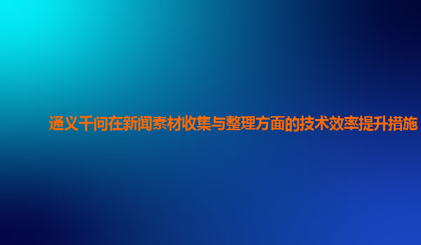 通义千问在新闻素材收集与整理方面的技术效率提升措施？