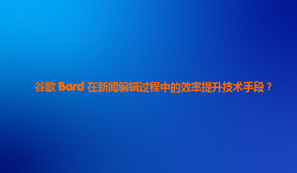 谷歌 Bard 在新闻编辑过程中的效率提升技术手段？