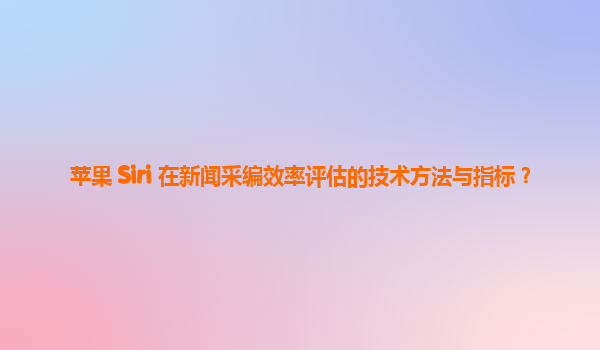 苹果 Siri 在新闻采编效率评估的技术方法与指标？