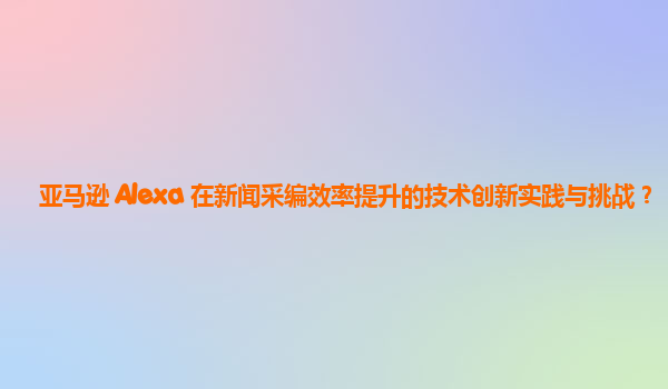 亚马逊 Alexa 在新闻采编效率提升的技术创新实践与挑战？