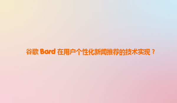 谷歌 Bard 在用户个性化新闻推荐的技术实现？