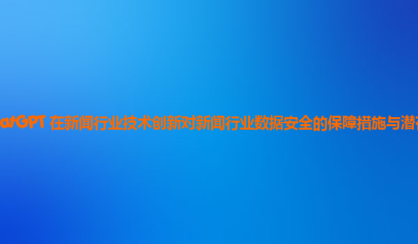 ChatGPT 在新闻行业技术创新对新闻行业数据安全的保障措施与潜在风险？