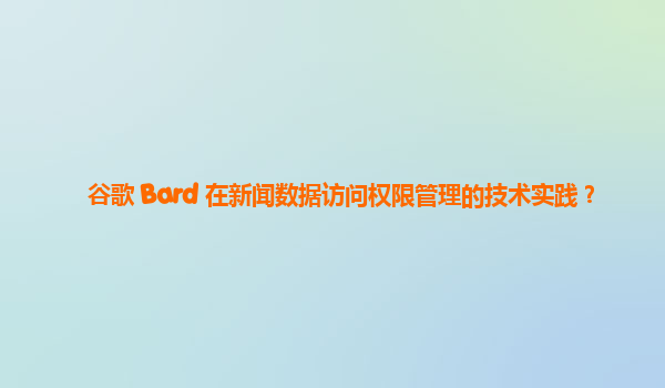 谷歌 Bard 在新闻数据访问权限管理的技术实践？