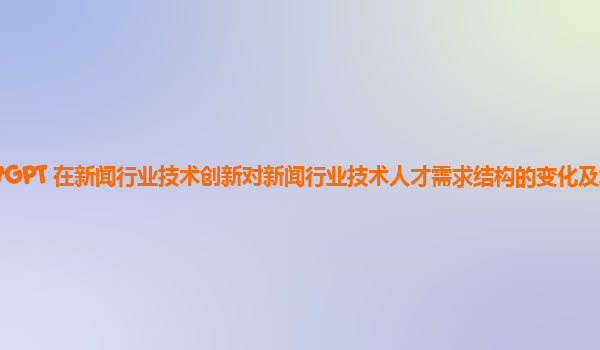 ChatGPT 在新闻行业技术创新对新闻行业技术人才需求结构的变化及培养方向？